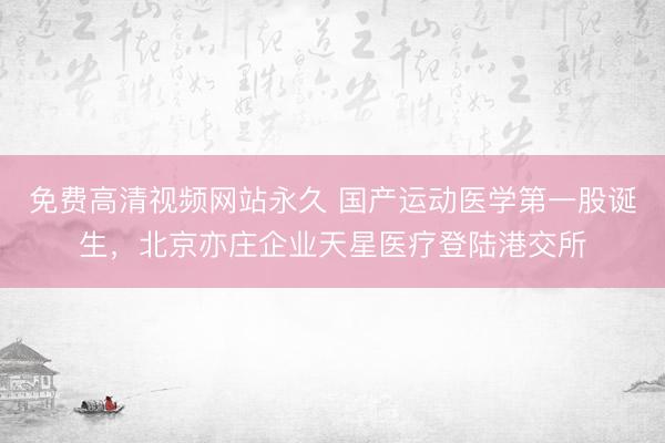 免费高清视频网站永久 国产运动医学第一股诞生，北京亦庄企业天星医疗登陆港交所