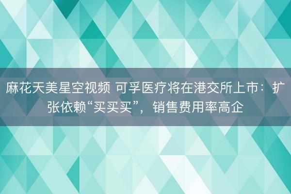 麻花天美星空视频 可孚医疗将在港交所上市：扩张依赖“买买买”，销售费用率高企