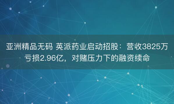 亚洲精品无码 英派药业启动招股：营收3825万亏损2.96亿，对赌压力下的融资续命