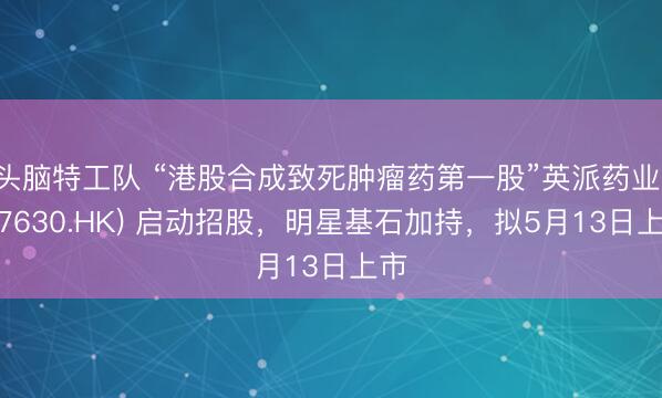 头脑特工队 “港股合成致死肿瘤药第一股”英派药业 (07630.HK) 启动招股，明星基石加持，拟5月13日上市