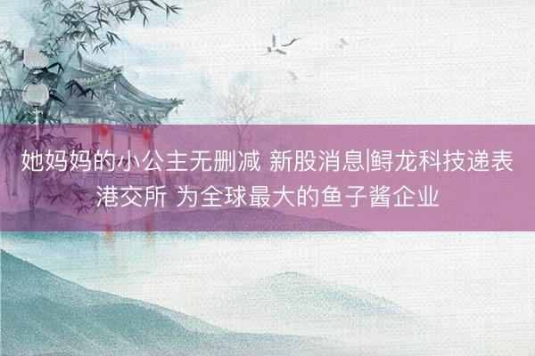 她妈妈的小公主无删减 新股消息|鲟龙科技递表港交所 为全球最大的鱼子酱企业