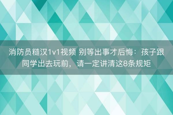 消防员糙汉1v1视频 别等出事才后悔：孩子跟同学出去玩前，请一定讲清这8条规矩