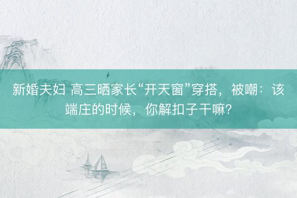 新婚夫妇 高三晒家长“开天窗”穿搭,被嘲:该端庄的时候,你解扣子干嘛?