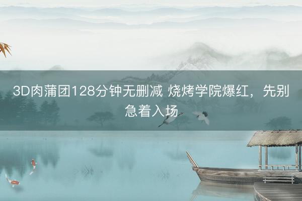 3D肉蒲团128分钟无删减 烧烤学院爆红，先别急着入场