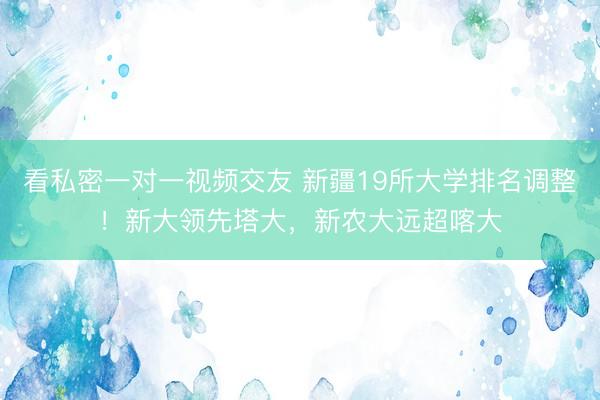 看私密一对一视频交友 新疆19所大学排名调整！新大领先塔大，新农大远超喀大