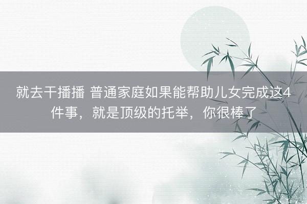 就去干播播 普通家庭如果能帮助儿女完成这4件事，就是顶级的托举，你很棒了