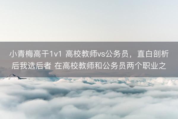小青梅高干1v1 高校教师vs公务员，直白剖析后我选后者 在高校教师和公务员两个职业之