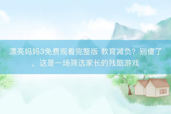 漂亮妈妈3免费观看完整版 教育减负？别傻了，这是一场筛选家长的残酷游戏