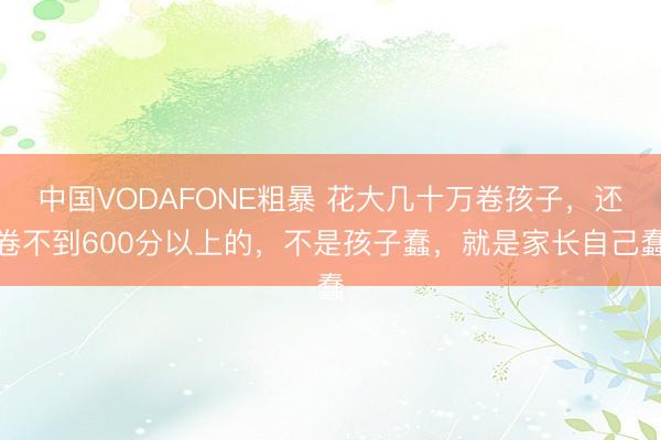 中国VODAFONE粗暴 花大几十万卷孩子，还卷不到600分以上的，不是孩子蠢，就是家长自己蠢