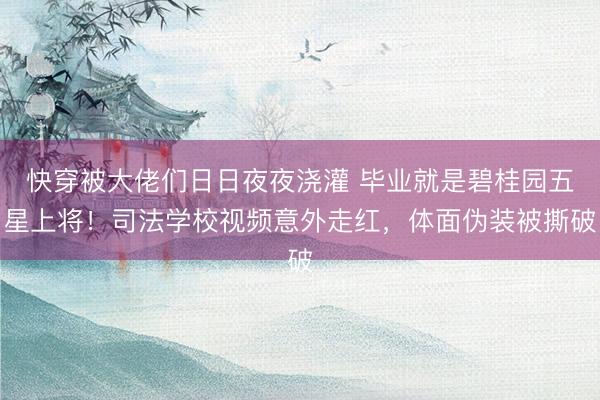 快穿被大佬们日日夜夜浇灌 毕业就是碧桂园五星上将！司法学校视频意外走红，体面伪装被撕破