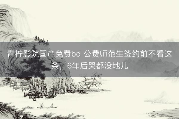 青柠影院国产免费bd 公费师范生签约前不看这条，6年后哭都没地儿