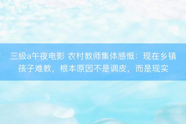 三级a午夜电影 农村教师集体感慨：现在乡镇孩子难教，根本原因不是调皮，而是现实