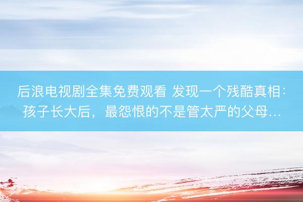 后浪电视剧全集免费观看 发现一个残酷真相：孩子长大后，最怨恨的不是管太严的父母…