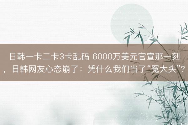 日韩一卡二卡3卡乱码 6000万美元官宣那一刻，日韩网友心态崩了：凭什么我们当了“冤大头”？