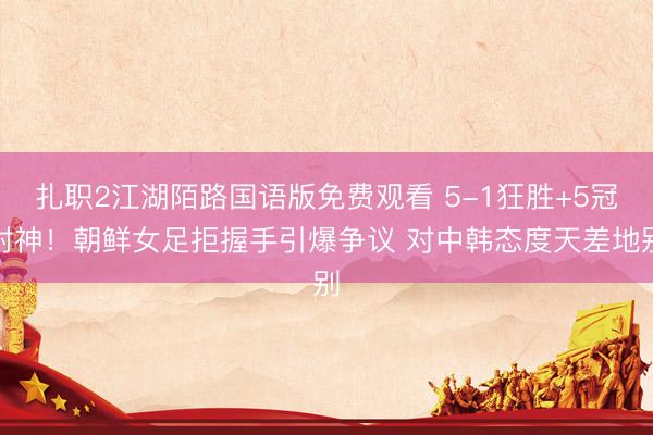 扎职2江湖陌路国语版免费观看 5-1狂胜+5冠封神！朝鲜女足拒握手引爆争议 对中韩态度天差地别