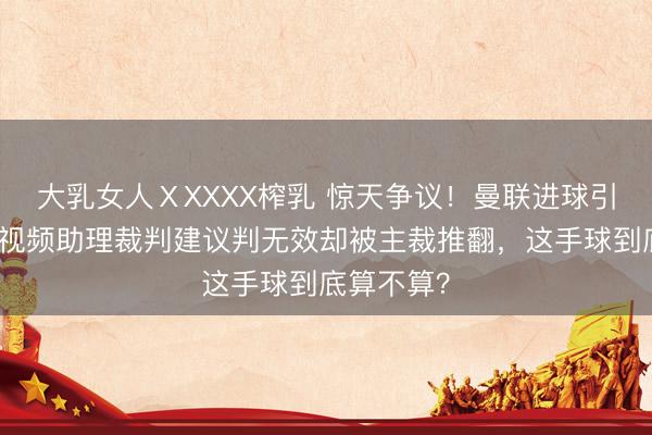 大乳女人ⅩXXXX榨乳 惊天争议！曼联进球引爆英超，视频助理裁判建议判无效却被主裁推翻，这手球到底算不算？