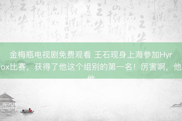 金梅瓶电视剧免费观看 王石现身上海参加Hyrox比赛，获得了他这个组别的第一名！厉害啊，他