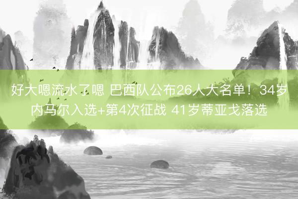 好大嗯流水了嗯 巴西队公布26人大名单！34岁内马尔入选+第4次征战 41岁蒂亚戈落选