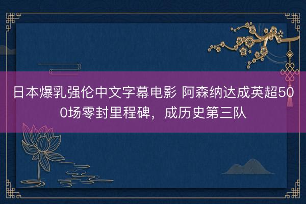 日本爆乳强伦中文字幕电影 阿森纳达成英超500场零封里程碑，成历史第三队