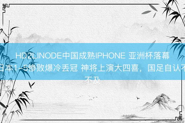 HD2LINODE中国成熟IPHONE 亚洲杯落幕！日本1-5惨败爆冷丢冠 神将上演大四喜，国足自认不及
