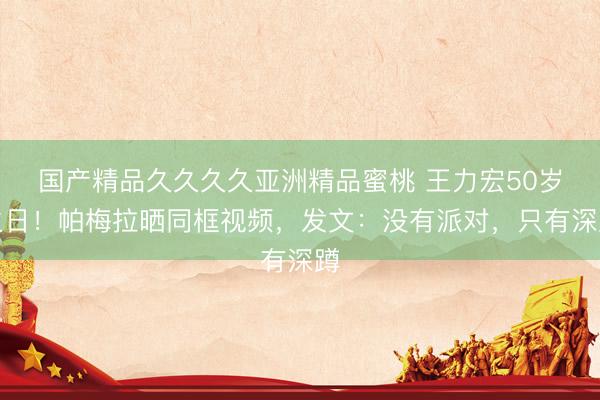 国产精品久久久久亚洲精品蜜桃 王力宏50岁生日！帕梅拉晒同框视频，发文：没有派对，只有深蹲