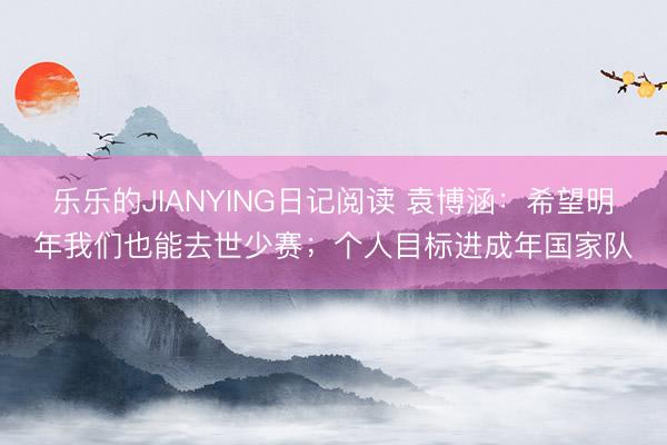 乐乐的JIANYING日记阅读 袁博涵：希望明年我们也能去世少赛；个人目标进成年国家队