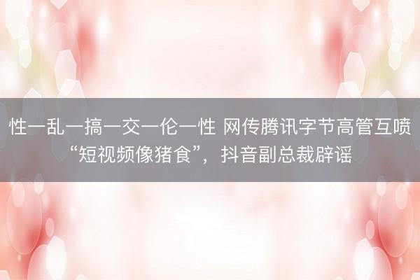 性一乱一搞一交一伦一性 网传腾讯字节高管互喷“短视频像猪食”，抖音副总裁辟谣