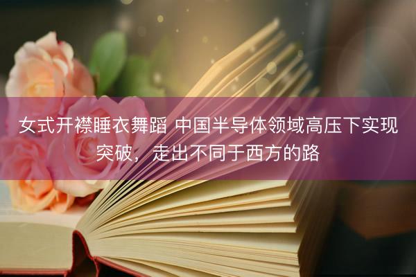 女式开襟睡衣舞蹈 中国半导体领域高压下实现突破，走出不同于西方的路