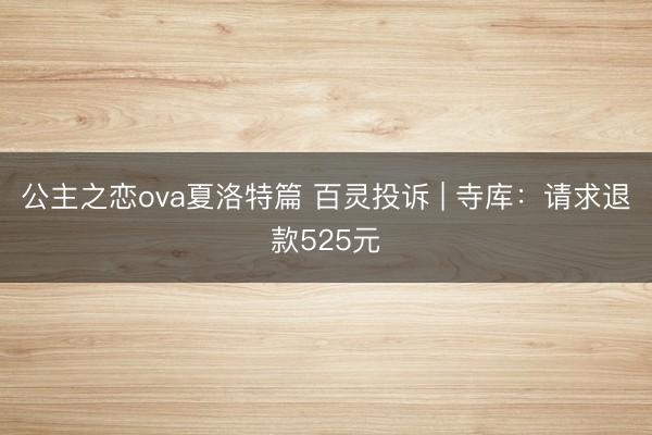 公主之恋ova夏洛特篇 百灵投诉 | 寺库:请求退款525元