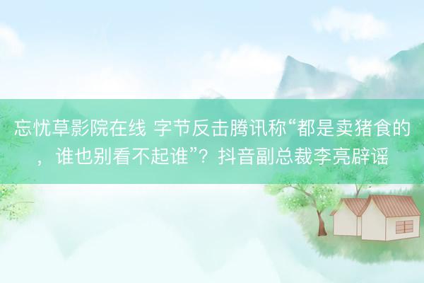 忘忧草影院在线 字节反击腾讯称“都是卖猪食的，谁也别看不起谁”？抖音副总裁李亮辟谣