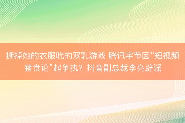 撕掉她的衣服吮的双乳游戏 腾讯字节因“短视频猪食论”起争执?抖音副总裁李亮辟谣