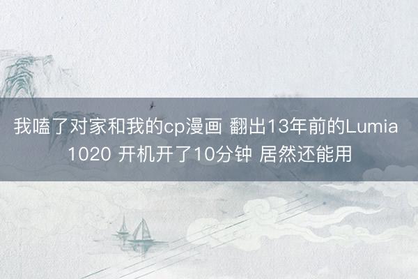 我嗑了对家和我的cp漫画 翻出13年前的Lumia 1020 开机开了10分钟 居然还能用