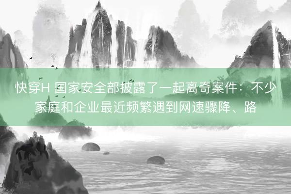 快穿H 国家安全部披露了一起离奇案件:不少家庭和企业最近频繁遇到网速骤降、路