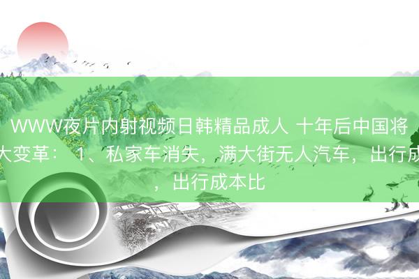 WWW夜片内射视频日韩精品成人 十年后中国将有五大变革： 1、私家车消失，满大街无人汽车，出行成本比