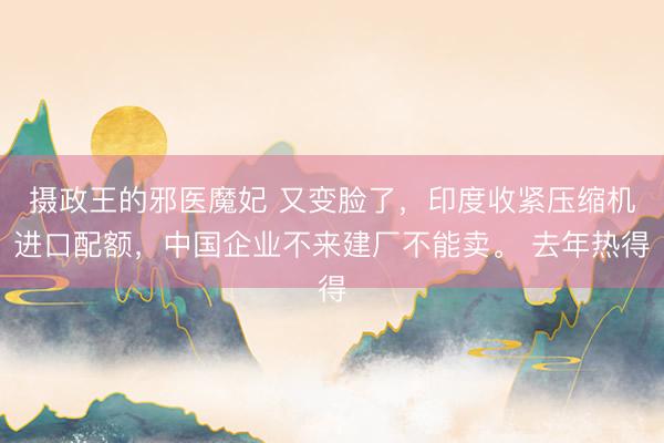摄政王的邪医魔妃 又变脸了，印度收紧压缩机进口配额，中国企业不来建厂不能卖。 去年热得