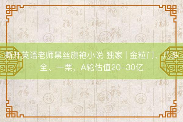 撕开英语老师黑丝旗袍小说 独家 | 金粒门、几多全、一栗,A轮估值20-30亿
