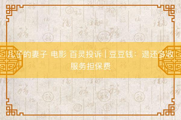 儿子的妻子 电影 百灵投诉 | 豆豆钱：退还多收服务担保费