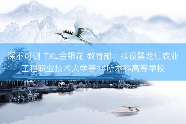 深不可测 TXL金银花 教育部：拟设黑龙江农业工程职业技术大学等14所本科高等学校