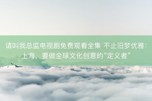 请叫我总监电视剧免费观看全集 不止旧梦优雅：上海，要做全球文化创意的“定义者”