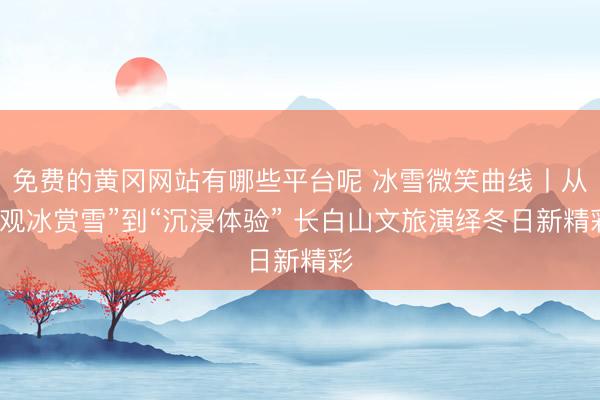 免费的黄冈网站有哪些平台呢 冰雪微笑曲线丨从“观冰赏雪”到“沉浸体验” 长白山文旅演绎冬日新精彩