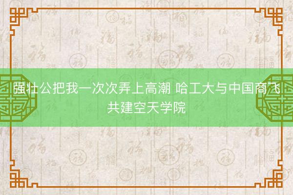 强壮公把我一次次弄上高潮 哈工大与中国商飞共建空天学院