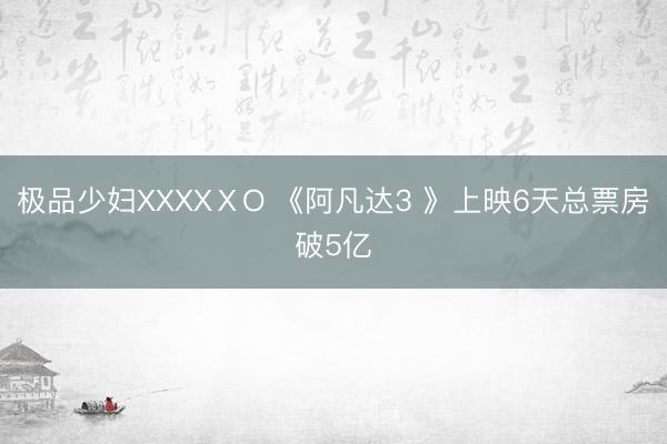 极品少妇XXXXⅩO 《阿凡达3 》上映6天总票房破5亿