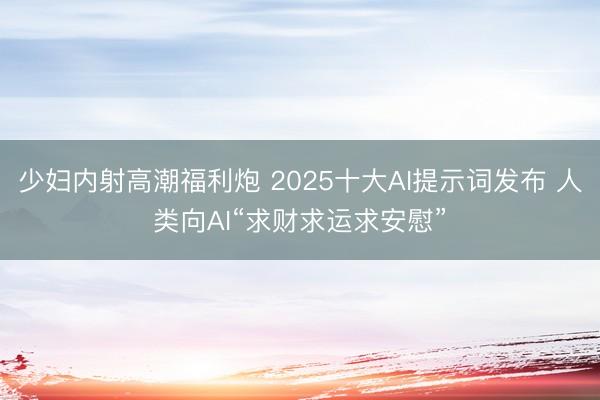 少妇内射高潮福利炮 2025十大AI提示词发布 人类向AI“求财求运求安慰”