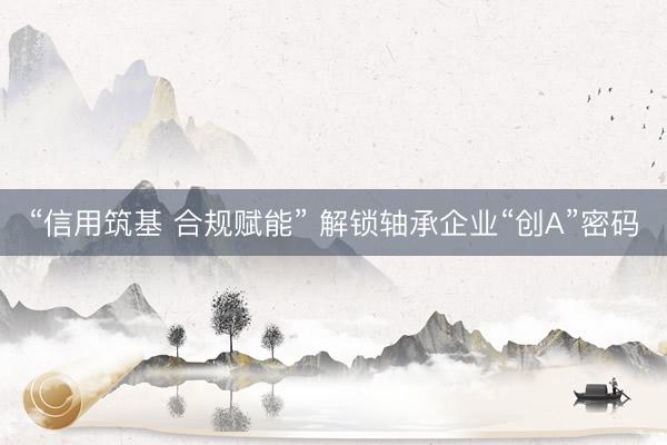 “信用筑基 合规赋能” 解锁轴承企业“创A”密码