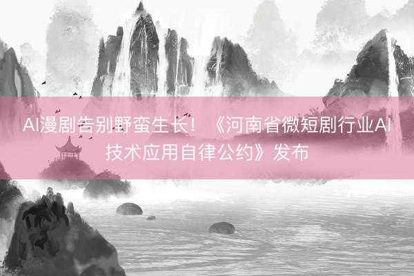 AI漫剧告别野蛮生长！《河南省微短剧行业AI技术应用自律公约》发布