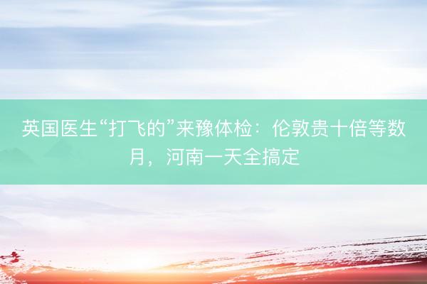 英国医生“打飞的”来豫体检：伦敦贵十倍等数月，河南一天全搞定