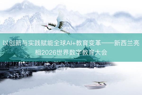 以创新与实践赋能全球AI+教育变革——新西兰亮相2026世界数字教育大会