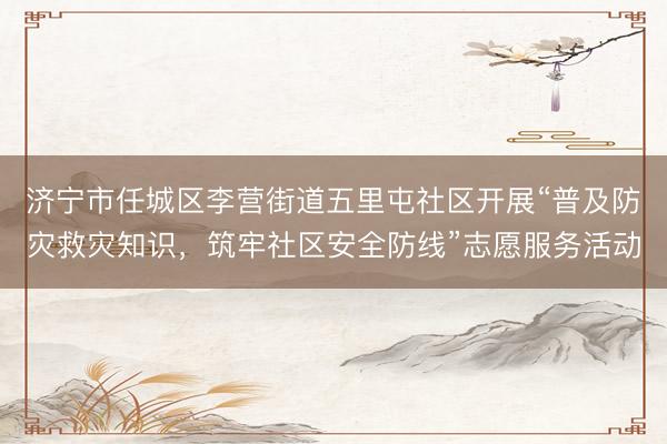 济宁市任城区李营街道五里屯社区开展“普及防灾救灾知识，筑牢社区安全防线”志愿服务活动