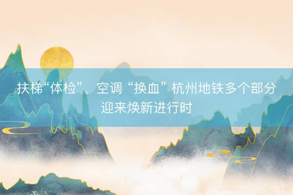 扶梯“体检”、空调 “换血” 杭州地铁多个部分迎来焕新进行时