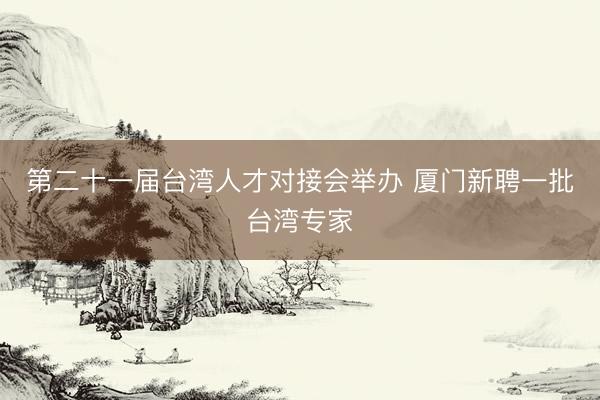 第二十一届台湾人才对接会举办 厦门新聘一批台湾专家